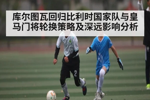 库尔图瓦回归比利时国家队与皇马门将轮换策略及深远影响分析
