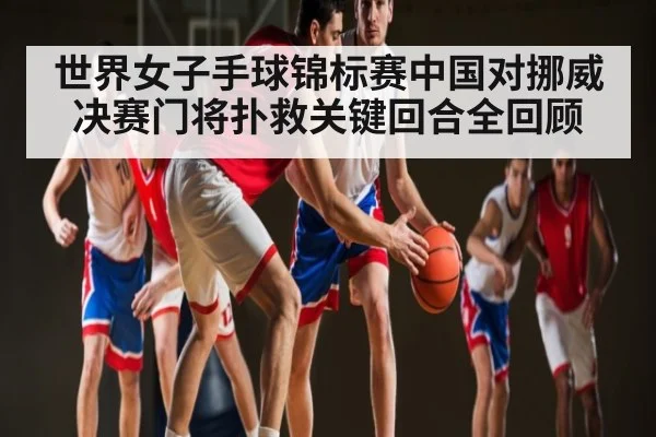 世界女子手球锦标赛中国对挪威决赛门将扑救关键回合全回顾