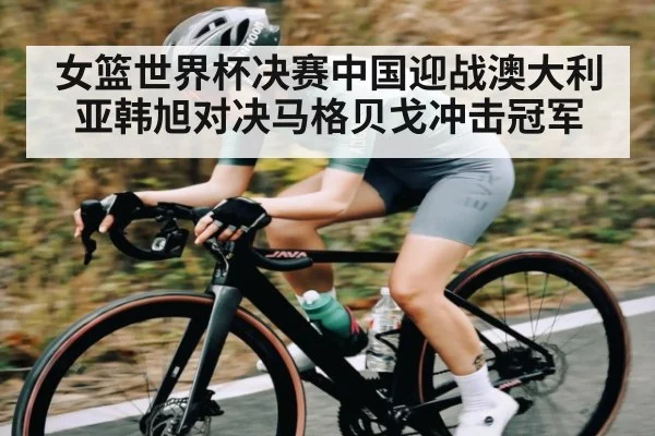 女篮世界杯决赛中国迎战澳大利亚韩旭对决马格贝戈冲击冠军