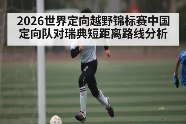 2026世界定向越野锦标赛中国定向队对瑞典短距离路线分析
